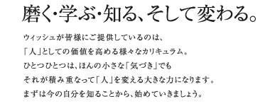 磨く・学ぶ・知る、そして変わる。ウイッシュが皆様にご提供しているのは、「人」としての価値を高める様々なカリキュラム。ひとつひとつは、ほんの小さな「気づき」でもそれが積み重なって「人」を変える大きな力になります。まずは今の自分を知ることから、始めていきましょう。